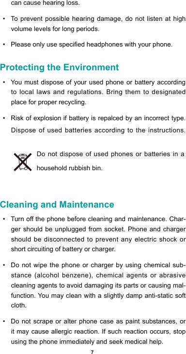 7can cause hearing loss.• To prevent possible hearing damage, do not listen at high volume levels for long periods. • Pleaseonlyusespeciedheadphoneswithyourphone.Protecting the Environment• You must dispose of your used phone or battery according to local laws and regulations. Bring them to designated place for proper recycling. • Risk of explosion if battery is repalced by an incorrect type. Dispose of used batteries according to the instructions.Do not dispose of used phones or batteries in a household rubbish bin. Cleaning and Maintenance• Turnothephonebeforecleaningandmaintenance.Char-ger should be unplugged from socket. Phone and charger should be disconnected to prevent any electric shock or short circuiting of battery or charger.• Do not wipe the phone or charger by using chemical sub-stance (alcohol benzene), chemical agents or abrasive cleaning agents to avoid damaging its parts or causing mal-function. You may clean with a slightly damp anti-static soft cloth.• Do not scrape or alter phone case as paint substances, or it may cause allergic reaction. If such reaction occurs, stop using the phone immediately and seek medical help.  