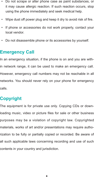 8• Do not scrape or alter phone case as paint substances, or it may cause allergic reaction. If such reaction occurs, stop using the phone immediately and seek medical help.  • Wipedustopowerplugandkeepitdrytoavoidriskofre.• If phone or accessories do not work properly, contact your local vendor.• Do not disassemble phone or its accessories by yourself.Emergency CallIn an emergency situation, if the phone is on and you are with-in network range, it can be used to make an emergency call. However, emergency call numbers may not be reachable in all networks. You should never rely on your phone for emergency calls.CopyrightThe equipment is for private use only. Copying CDs or down-loadingmusic,videoorpicturelesforsaleorotherbusinesspurposes may be a violation of copyright law. Copyrighted materials, works of art and/or presentations may require autho-rization to be fully or partially copied or recorded. Be aware of all such applicable laws concerning recording and use of such contents in your country and jurisdiction.