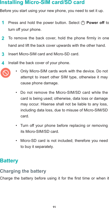 11Installing Micro-SIM card/SD cardBefore you start using your new phone, you need to set it up. 1  Press and hold the power button. Select   Power o to turnoyourphone.2  To remove the back cover, hold the phone firmly in one hand and lift the back cover upwards with the other hand.3  Insert Micro-SIM card and Micro-SD card. 4  Install the back cover of your phone. • Only Micro-SIM cards work with the device. Do not attempt to insert other SIM type, otherwise it may cause phone damage. • Do not remove the Micro-SIM/SD card while the card is being used; otherwise, data loss or damage may occur. Hisense shall not be liable to any loss, including data loss, due to misuse of Micro-SIM/SD card.• Turnoyourphonebeforereplacingorremovingits Micro-SIM/SD card.• Micro-SD card is not included; therefore you need to buy it separately.BatteryCharging the batteryChargethebatterybeforeusingitforthersttimeorwhenit