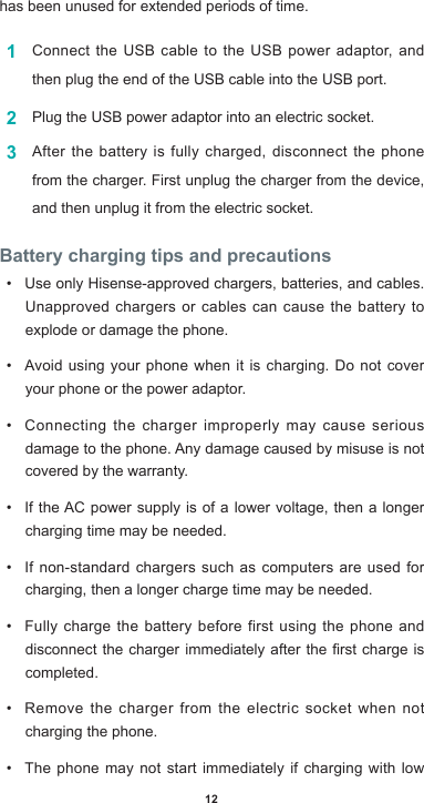 12has been unused for extended periods of time.1  Connect the USB cable to the USB power adaptor, and then plug the end of the USB cable into the USB port.2  Plug the USB power adaptor into an electric socket.3  Afterthebatteryisfullycharged,disconnectthephonefrom the charger. First unplug the charger from the device, and then unplug it from the electric socket.Battery charging tips and precautions• Use only Hisense-approved chargers, batteries, and cables. Unapproved chargers or cables can cause the battery to explode or damage the phone.• Avoidusing yourphonewhenitischarging.Donotcoveryour phone or the power adaptor.• Connecting the charger improperly may cause serious damagetothephone.Anydamagecausedbymisuseisnotcovered by the warranty.• IftheAC power supply is of a lower voltage, then a longercharging time may be needed. • If non-standard chargers such as computers are used for charging, then a longer charge time may be needed. • Fully charge the battery before first using the phone and disconnectthechargerimmediatelyaftertherstchargeiscompleted. • Remove the charger from the electric socket when not charging the phone. • The phone may not start immediately if charging with low 