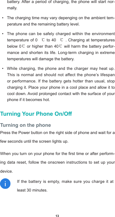 13battery.Afteraperiodofcharging,thephonewillstartnor-mally.• The charging time may vary depenging on the ambient tem-perature and the remaining battery level.• The phone can be safely charged within the environment temperature of 0 ℃ to 40 ℃. Charging at temperatures below 0℃ or higher than 40℃ will harm the battery perfor-mance and shorten its life. Long-term charging in extreme temperatures will damage the battery.• While charging, the phone and the charger may heat up. This is normal and should not affect the phone’s lifespan or performance. If the battery gets hotter than usual, stop charging it. Place your phone in a cool place and allow it to cooldown.Avoidprolongedcontactwiththesurfaceofyourphone if it becomes hot.Turning Your Phone On/OTurning on the phonePress the Power button on the right side of phone and wait for a few seconds until the screen lights up. Whenyouturnonyourphoneforthersttimeorafterperform-ing data reset, follow the onscreen instructions to set up your device.If the battery is empty, make sure you charge it at least 30 minutes.