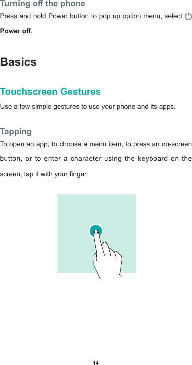 14Turning o the phonePress and hold Power button to pop up option menu, select Power o.BasicsTouchscreen GesturesUse a few simple gestures to use your phone and its apps.TappingTo open an app, to choose a menu item, to press an on-screen button, or to enter a character using the keyboard on the screen,tapitwithyournger.