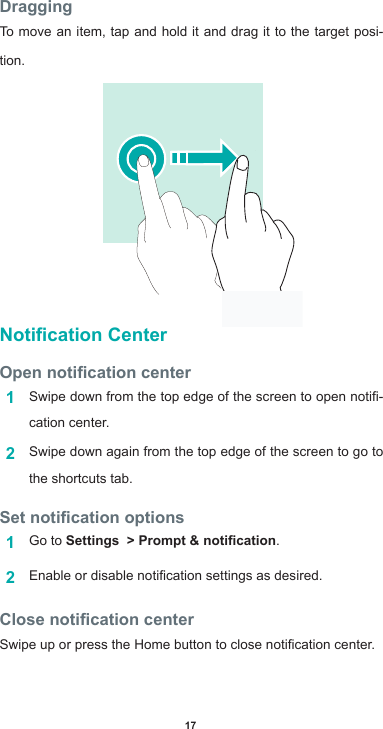 17DraggingTo move an item, tap and hold it and drag it to the target posi-tion.Notication CenterOpen notication center1  Swipedownfromthetopedgeofthescreentoopennoti-cation center.2  Swipe down again from the top edge of the screen to go to the shortcuts tab.Set notication options1  Go to Settings  &gt; Prompt &amp; notication.2  Enableordisablenoticationsettingsasdesired.Close notication centerSwipeuporpresstheHomebuttontoclosenoticationcenter.