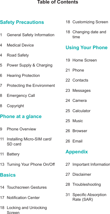 Table of ContentsSafety Precautions 1  General Safety Information4  Medical Device4  Road Safety5  Power Supply &amp; Charging6  Hearing Protection  7  Protecting the Environment8  Emergency Call8 CopyrightPhone at a glance9  Phone Overview11  Installing Micro-SIM card/SD card11 Battery13 TurningYourPhoneOn/OBasics14  Touchscreen Gestures17 NoticationCenter18  Locking and Unlocking Screen18  Customizing Screen18  Changing date and timeUsing Your Phone19  Home Screen21 Phone22 Contacts23 Messages24 Camera25 Calculator25 Music26 Browser26 EmailAppendix27  Important Information27 Disclaimer28 Troubleshooting31 SpecicAbsorptionRate(SAR)