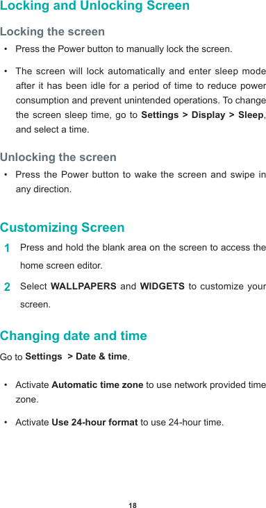 18Locking and Unlocking ScreenLocking the screen• Press the Power button to manually lock the screen.• The screen will lock automatically and enter sleep mode after it has been idle for a period of time to reduce power consumption and prevent unintended operations. To change the screen sleep time, go to Settings &gt; Display &gt; Sleep, and select a time. Unlocking the screen• Press the Power button to wake the screen and swipe in any direction.Customizing Screen1  Press and hold the blank area on the screen to access the home screen editor. 2  Select WALLPAPERS and WIDGETS to customize your screen.Changing date and timeGo to Settings  &gt; Date &amp; time. • ActivateAutomatic time zone to use network provided time zone.• ActivateUse 24-hour format to use 24-hour time.