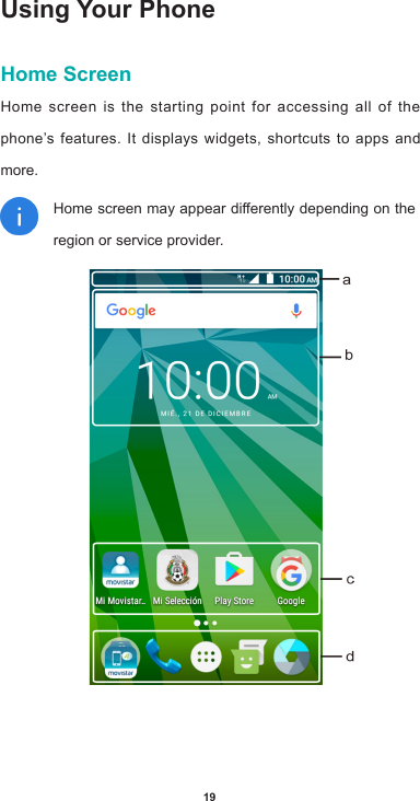 19Using Your PhoneHome ScreenHome screen is the starting point for accessing all of the phone’s features. It displays widgets, shortcuts to apps and more. Homescreenmayappeardierentlydependingontheregion or service provider.   