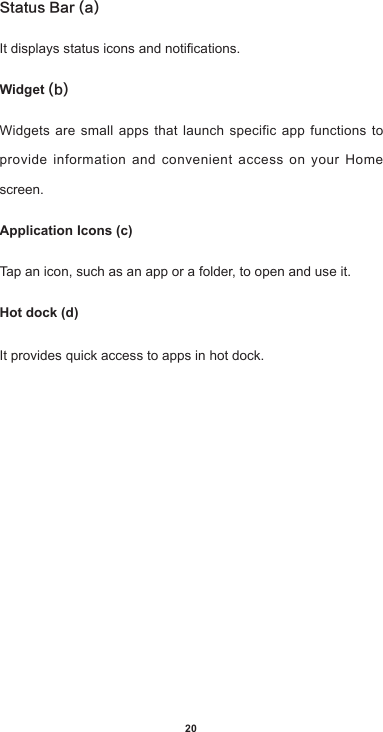 20Status Bar (a)Itdisplaysstatusiconsandnotications.Widget (b)Widgets are small apps that launch specific app functions to provide information and convenient access on your Home screen.Application Icons (c)Tap an icon, such as an app or a folder, to open and use it.Hot dock (d)It provides quick access to apps in hot dock.