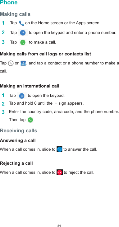 21PhoneMaking calls1   Tap  ontheHomescreenortheAppsscreen.2   Tap   to open the keypad and enter a phone number. 3   Tap    to make a call.Making calls from call logs or contacts listTap   or  , and tap a contact or a phone number to make a call.Making an international call1  Tap   to open the keypad.2  Tap and hold 0 until the  + sign appears. 3  Enter the country code, area code, and the phone number. Then tap  .Receiving callsAnswering a callWhen a call comes in, slide to   to answer the call.Rejecting a callWhen a call comes in, slide to   to reject the call.