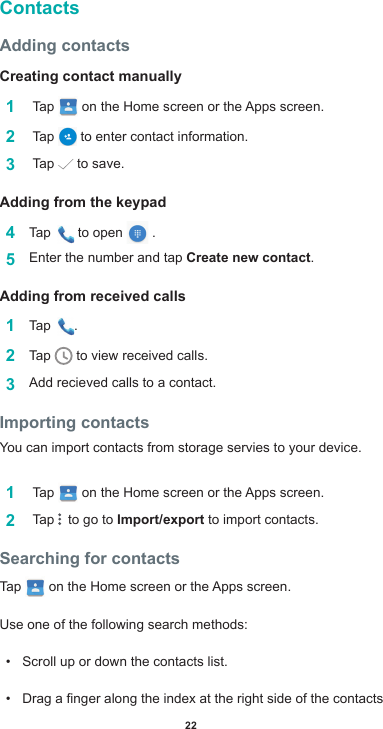 22ContactsAdding contactsCreating contact manually1   Tap  ontheHomescreenortheAppsscreen.2   Tap   to enter contact information.3   Tap   to save.Adding from the keypad4  Tap   to open   . 5  Enter the number and tap Create new contact.Adding from received calls1  Tap  .2  Tap   to view received calls.3  Addrecievedcallstoacontact.Importing contactsYou can import contacts from storage servies to your device.1   Tap  ontheHomescreenortheAppsscreen.2   Tap    to go to Import/export to import contacts.Searching for contactsTap   ontheHomescreenortheAppsscreen.Use one of the following search methods:• Scroll up or down the contacts list.• Dragangeralongtheindexattherightsideofthecontacts