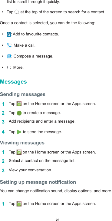 23list to scroll through it quickly.• Tap   at the top of the screen to search for a contact. Once a contact is selected, you can do the following:• :Addtofavouritecontacts.• : Make a call.• : Compose a message.•  :  More.MessagesSending messages1  Tap  ontheHomescreenortheAppsscreen.2  Tap   to create a message.3  Addrecipientsandenteramessage.4  Tap   to send the message. Viewing messages1  Tap  ontheHomescreenortheAppsscreen.2  Select a contact on the message list.3  View your conversation. Setting up message noticationYoucanchangenoticationsound,displayoptions,andmore.1  Tap  ontheHomescreenortheAppsscreen.