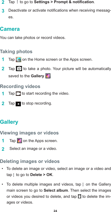 242  Tap    to go to Settings &gt; Prompt &amp; notication.3  Deactivateoractivatenoticationswhenreceivingmessag-es.CameraYou can take photos or record videos. Taking photos1  Tap  ontheHomescreenortheAppsscreen.2  Tap   to take a photo. Your picture will be automatically saved to the Gallery  .Recording videos 1  Tap   to start recording the video. 2  Tap   to stop recording. GalleryViewing images or videos1   Tap  ontheAppsscreen.2   Select an image or a video.Deleting images or videos• To delete an image or video, select an image or a video and tap   to go to Delete &gt; OK.• To delete multiple images and videos, tap   on the Gallery main screen to go to Select album. Then select the images or videos you desired to delete, and tap   to delete the im-ages or videos.