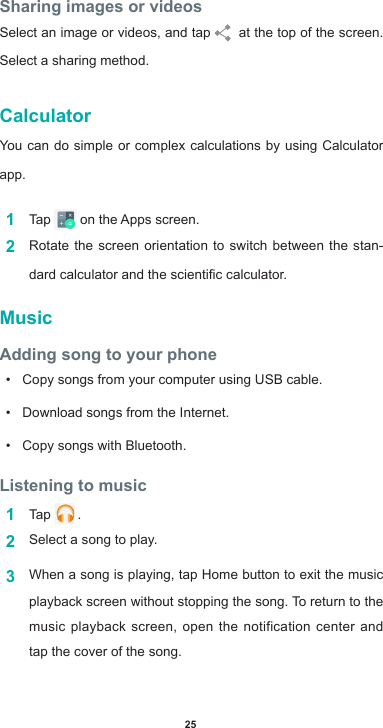 25Sharing images or videosSelect an image or videos, and tap    at the top of the screen.  Select a sharing method.CalculatorYou can do simple or complex calculations by using Calculator app.1  Tap  ontheAppsscreen.2  Rotate the screen orientation to switch between the stan-dardcalculatorandthescienticcalculator.MusicAdding song to your phone• Copy songs from your computer using USB cable.• Download songs from the Internet.• Copy songs with Bluetooth.Listening to music1  Tap   .2  Select a song to play.3  When a song is playing, tap Home button to exit the music playback screen without stopping the song. To return to the music playback screen, open the notification center and tap the cover of the song.