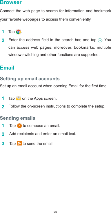 26BrowserConnect the web page to search for information and bookmark your favorite webpages to access them conveniently. 1  Tap  .2  Entertheaddresseldinthesearchbar,and tap . You can access web pages; moreover, bookmarks, multiple window switching and other functions are supported.  EmailSetting up email accountsSetupanemailaccountwhenopeningEmailforthersttime.1  Tap  ontheAppsscreen.2  Follow the on-screen instructions to complete the setup.Sending emails1   Tap   to compose an email. 2  Addrecipientsandenteranemailtext.3   Tap   to send the email.