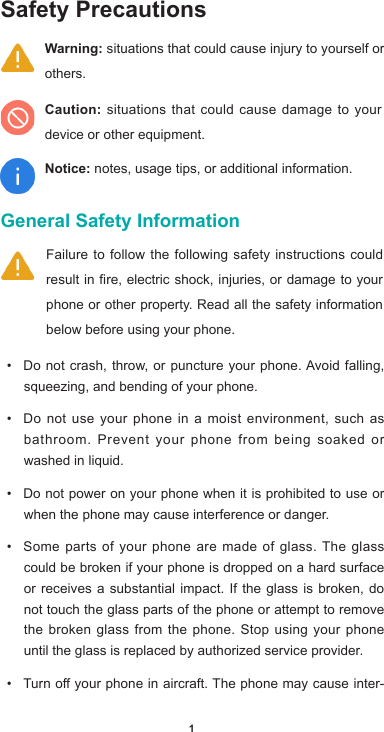 1Safety Precautions General Safety Information • Donotcrash,throw, or puncture your phone.Avoidfalling,squeezing, and bending of your phone. • Do not use your phone in a moist environment, such as bathroom. Prevent your phone from being soaked or washed in liquid. • Do not power on your phone when it is prohibited to use or when the phone may cause interference or danger. • Some parts of your phone are made of glass. The glass could be broken if your phone is dropped on a hard surface or receives a substantial impact. If the glass is broken, do not touch the glass parts of the phone or attempt to remove the broken glass from the phone. Stop using your phone until the glass is replaced by authorized service provider.• Turnoyourphoneinaircraft.Thephonemaycauseinter-Failure to follow the following safety instructions could result in fire, electric shock, injuries, or damage to your phone or other property. Read all the safety information below before using your phone.  Warning: situations that could cause injury to yourself or others.Caution: situations that could cause damage to your device or other equipment.Notice: notes, usage tips, or additional information.