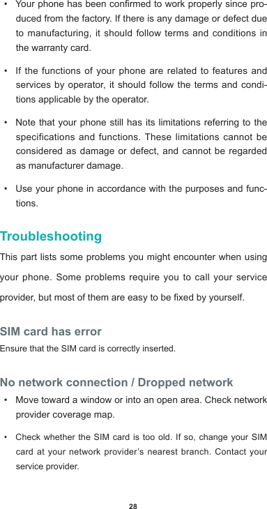 28• Yourphonehasbeenconrmedtoworkproperlysincepro-duced from the factory. If there is any damage or defect due to manufacturing, it should follow terms and conditions in the warranty card.• If the functions of your phone are related to features and services by operator, it should follow the terms and condi-tions applicable by the operator.• Note that your phone still has its limitations referring to the specifications and functions. These limitations cannot be considered as damage or defect, and cannot be regarded as manufacturer damage. • Use your phone in accordance with the purposes and func-tions.TroubleshootingThis part lists some problems you might encounter when using your phone. Some problems require you to call your service provider,butmostofthemareeasytobexedbyyourself.SIM card has errorEnsure that the SIM card is correctly inserted.No network connection / Dropped network• Move toward a window or into an open area. Check network provider coverage map.• Check whether the SIM card is too old. If so, change your SIM card at your network provider’s nearest branch. Contact your service provider.