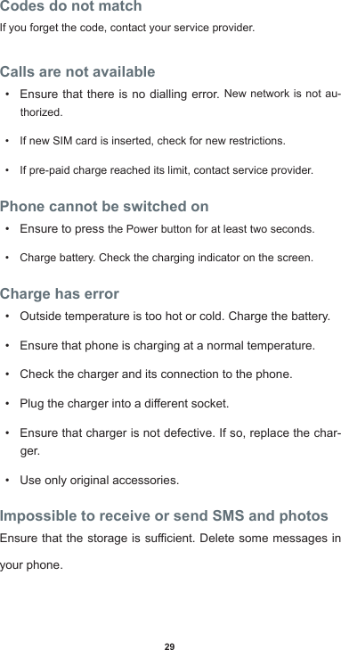 29Codes do not matchIf you forget the code, contact your service provider.Calls are not available• Ensure that there is no dialling error. New network is not au-thorized.• If new SIM card is inserted, check for new restrictions.• If pre-paid charge reached its limit, contact service provider.Phone cannot be switched on• Ensure to press the Power button for at least two seconds.• Charge battery. Check the charging indicator on the screen.Charge has error• Outside temperature is too hot or cold. Charge the battery.• Ensure that phone is charging at a normal temperature.• Check the charger and its connection to the phone.• Plugthechargerintoadierentsocket.• Ensure that charger is not defective. If so, replace the char-ger.• Use only original accessories.Impossible to receive or send SMS and photosEnsurethatthestorageissucient.Deletesomemessagesinyour phone.