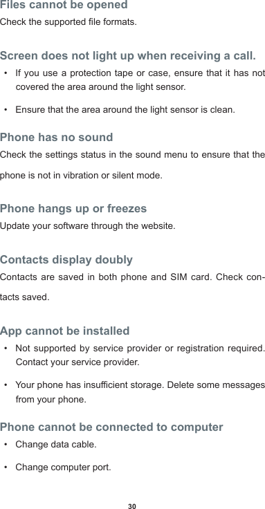 30Files cannot be openedCheckthesupportedleformats.Screen does not light up when receiving a call.• If you use a protection tape or case, ensure that it has not covered the area around the light sensor. • Ensure that the area around the light sensor is clean.Phone has no soundCheck the settings status in the sound menu to ensure that the phone is not in vibration or silent mode.Phone hangs up or freezesUpdate your software through the website.Contacts display doublyContacts are saved in both phone and SIM card. Check con-tacts saved.App cannot be installed• Not supported by service provider or registration required. Contact your service provider.• Yourphonehasinsucientstorage.Deletesomemessagesfrom your phone.Phone cannot be connected to computer• Change data cable.• Change computer port.