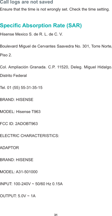 31Call logs are not savedEnsure that the time is not wrongly set. Check the time setting.Specic Absorption Rate (SAR)Hisense Mexico S. de R. L. de C. V.Boulevard Miguel de Cervantes Saavedra No. 301, Torre Norte, Piso 2.Col.Ampliación Granada. C.P.11520,Deleg.MiguelHidalgo.Distrito FederalTel.01(55)55-31-35-15BRAND:HISENSEMODEL: Hisense T963FCCID:2ADOBT963ELECTRICCHARACTERISTICS:ADAPTORBRAND:HISENSEMODEL:A31-501000INPUT:100-240V~50/60Hz0.15AOUTPUT:5.0V~1A