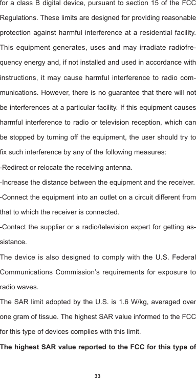 33for a class B digital device, pursuant to section 15 of the FCC Regulations. These limits are designed for providing reasonable protection against harmful interference at a residential facility. This equipment generates, uses and may irradiate radiofre-quency energy and, if not installed and used in accordance with instructions, it may cause harmful interference to radio com-munications. However, there is no guarantee that there will not be interferences at a particular facility. If this equipment causes harmful interference to radio or television reception, which can bestoppedbyturningotheequipment,theusershouldtrytoxsuchinterferencebyanyofthefollowingmeasures:-Redirect or relocate the receiving antenna.-Increase the distance between the equipment and the receiver.-Connecttheequipmentintoanoutletonacircuitdierentfromthat to which the receiver is connected. -Contact the supplier or a radio/television expert for getting as-sistance.The device is also designed to comply with the U.S. Federal Communications Commission’s requirements for exposure to radio waves.TheSARlimit adopted bytheU.S.is1.6W/kg,averagedoveronegramoftissue.ThehighestSARvalueinformedtotheFCCfor this type of devices complies with this limit. The highest SAR value reported to the FCC for this type of 