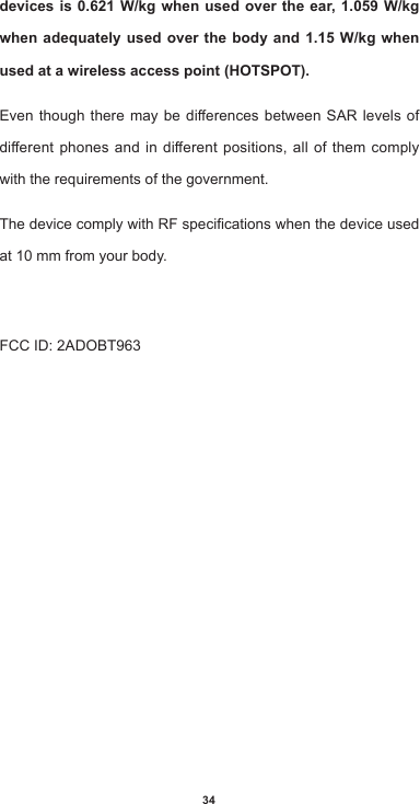 34devices is 0.621 W/kg when used over the ear, 1.059 W/kg when adequately used over the body and 1.15 W/kg when used at a wireless access point (HOTSPOT). EventhoughtheremaybedierencesbetweenSAR levels ofdierentphonesandindierentpositions,allofthemcomplywith the requirements of the government.ThedevicecomplywithRFspecicationswhenthedeviceusedat 10 mm from your body. FCCID:2ADOBT963