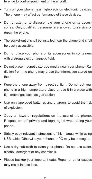 2ference to control equipment of the aircraft. • Turnoyourphonenearhigh-precisionelectronicdevices.Thephonemayaectperformanceofthesedevices.• Do not attempt to disassemble your phone or its acces-sories. Only qualified personnel are allowed to service or repair the phone. • The socket-outlet shall be installed near the phone and shall be easily accessible.• Do not place your phone or its accessories in containers withastrongelectromagneticeld.• Do not place magnetic storage media near your phone. Ra-diation from the phone may erase the information stored on them. • Keep the phone away from direct sunlight. Do not put your phone in a high-temperature place or use it in a place with ammablegassuchasgasstation.• Use only approved batteries and chargers to avoid the risk of explosion. • Obey all laws or regulations on the use of the phone. Respect others’ privacy and legal rights when using your phone. • Strictly obey relevant instructions of this manual while using USB cable. Otherwise your phone or PC may be damaged. • Use a dry soft cloth to clean your phone. Do not use water, alcohol, detergent or any chemicals.• Please backup your important data. Repair or other causes may result in data loss.