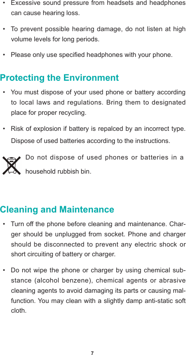 7• Excessive sound pressure from headsets and headphones can cause hearing loss.• To prevent possible hearing damage, do not listen at high volume levels for long periods. • Pleaseonlyusespeciedheadphoneswithyourphone.Protecting the Environment• You must dispose of your used phone or battery according to local laws and regulations. Bring them to designated place for proper recycling. • Risk of explosion if battery is repalced by an incorrect type. Dispose of used batteries according to the instructions.Do not dispose of used phones or batteries in a household rubbish bin. Cleaning and Maintenance• Turnothephonebeforecleaningandmaintenance.Char-ger should be unplugged from socket. Phone and charger should be disconnected to prevent any electric shock or short circuiting of battery or charger.• Do not wipe the phone or charger by using chemical sub-stance(alcoholbenzene),chemicalagents or abrasivecleaning agents to avoid damaging its parts or causing mal-function. You may clean with a slightly damp anti-static soft cloth.
