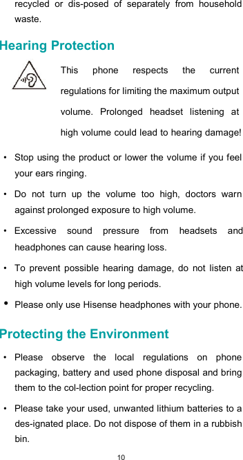  10 recycled  or  dis-posed  of  separately  from  household waste.  Hearing Protection  This  phone  respects  the  current regulations for limiting the maximum output volume.  Prolonged  headset  listening  at high volume could lead to hearing damage!  •  Stop using the product or lower the volume if you feel your ears ringing.  •  Do  not  turn  up  the  volume  too  high,  doctors  warn against prolonged exposure to high volume.  •  Excessive  sound  pressure  from  headsets  and headphones can cause hearing loss.  •  To  prevent  possible  hearing  damage,  do  not  listen  at high volume levels for long periods. • Please only use Hisense headphones with your phone.  Protecting the Environment  •  Please  observe  the  local  regulations  on  phone packaging, battery and used phone disposal and bring them to the col-lection point for proper recycling.  •  Please take your used, unwanted lithium batteries to a des-ignated place. Do not dispose of them in a rubbish bin.