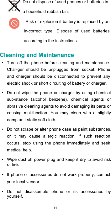  11 Do not dispose of used phones or batteries in a household rubbish bin. Risk of explosion if battery is replaced by an in-correct  type.  Dispose  of  used  batteries according to the instructions.  Cleaning and Maintenance  •  Turn off the phone  before  cleaning  and  maintenance. Char-ger  should  be  unplugged  from  socket.  Phone and  charger  should  be  disconnected  to  prevent  any electric shock or short circuiting of battery or charger.  •  Do  not  wipe  the  phone  or  charger  by  using  chemical sub-stance  (alcohol  benzene),  chemical  agents  or abrasive cleaning agents to avoid damaging its parts or causing  mal-function.  You  may  clean  with  a  slightly damp anti-static soft cloth.  •  Do not scrape or alter phone case as paint substances, or  it  may  cause  allergic  reaction.  If  such  reaction occurs,  stop  using  the  phone  immediately  and  seek medical help.  •  Wipe  dust off power plug and keep it  dry to avoid risk of fire.  •  If  phone  or accessories  do  not work  properly,  contact your local vendor.  •  Do  not  disassemble  phone  or  its  accessories  by yourself. 