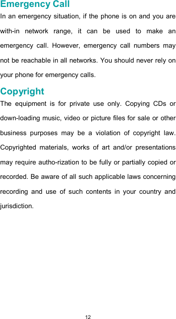  12  Emergency Call  In an emergency situation, if the phone is on and you are with-in  network  range,  it  can  be  used  to  make  an emergency  call.  However,  emergency  call  numbers  may not be reachable in all networks. You should never rely on your phone for emergency calls.  Copyright  The  equipment  is  for  private  use  only.  Copying  CDs  or down-loading music, video or picture files for sale or other business  purposes  may  be  a  violation  of  copyright  law. Copyrighted  materials,  works  of  art  and/or  presentations may require autho-rization to be fully or partially copied or recorded. Be aware of all such applicable laws concerning recording  and  use  of  such  contents  in  your  country  and jurisdiction.          