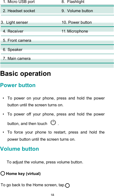  18 1. Micro USB port  8. Flashlight        2. Headset socket  9. Volume button      3. Light senser  10. Power button        4. Receiver 11. Microphone        5. Front camera          6. Speaker          7. Main camera           Basic operation  Power button  •  To  power  on  your  phone,  press  and  hold  the  power button until the screen turns on.  •  To  power  off  your  phone,  press  and  hold  the  power button, and then touch   .  •  To  force  your  phone  to  restart,  press  and  hold  the power button until the screen turns on.  Volume button  To adjust the volume, press volume button.  Home key (virtual)  To go back to the Home screen, tap. 