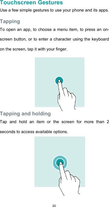  20 Touchscreen Gestures  Use a few simple gestures to use your phone and its apps.  Tapping  To open an app, to  choose a menu item, to press an on-screen button, or  to enter a character using the keyboard on the screen, tap it with your finger.         Tapping and holding  Tap  and  hold  an  item  or  the  screen  for  more  than  2 seconds to access available options.          