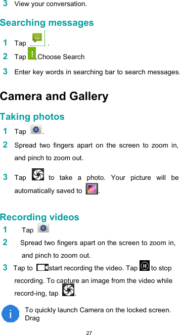  27 3 View your conversation.  Searching messages  1 Tap   . 2 Tap ,Choose Search  3 Enter key words in searching bar to search messages.  Camera and Gallery  Taking photos  1 Tap  .  2 Spread  two  fingers  apart  on  the  screen  to  zoom  in, and pinch to zoom out.  3 Tap   to  take  a  photo.  Your  picture  will  be automatically saved to  .   Recording videos 1 Tap  2    Spread two fingers apart on the screen to zoom in, and pinch to zoom out. 3 Tap to  start recording the video. Tap  to stop recording. To capture an image from the video while record-ing, tap  .  To quickly launch Camera on the locked screen. Drag 