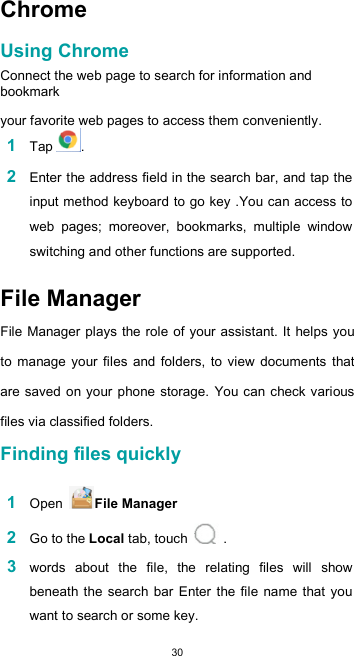  30 Chrome  Using Chrome  Connect the web page to search for information and bookmark  your favorite web pages to access them conveniently. 1 Tap .  2 Enter the address field in the search bar, and tap the input method keyboard to go key .You can access to web  pages;  moreover,  bookmarks,  multiple  window switching and other functions are supported.  File Manager  File Manager plays the role of your assistant. It  helps you to  manage  your  files  and  folders,  to  view  documents  that are saved  on your phone storage. You can check various files via classified folders. Finding files quickly  1 Open  File Manager  2 Go to the Local tab, touch   .  3 words  about  the  file,  the  relating  files  will  show beneath the search bar Enter the file  name that you want to search or some key. 