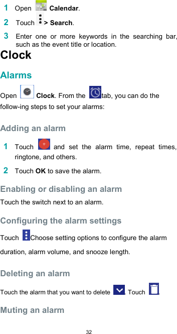  32 1 Open   Calendar. 2 Touch &gt; Search.  3 Enter  one  or  more  keywords  in  the  searching  bar, such as the event title or location. Clock  Alarms  Open   Clock. From the  tab, you can do the follow-ing steps to set your alarms:  Adding an alarm  1 Touch   and  set  the  alarm  time,  repeat  times, ringtone, and others.  2 Touch OK to save the alarm.  Enabling or disabling an alarm  Touch the switch next to an alarm.  Configuring the alarm settings  Touch  Choose setting options to configure the alarm duration, alarm volume, and snooze length.  Deleting an alarm  Touch the alarm that you want to delete  . Touch  .  Muting an alarm  