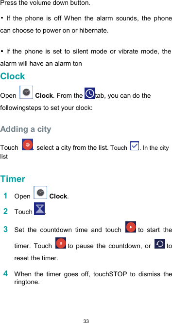  33 Press the volume down button.    If  the  phone  is  off  When  the  alarm  sounds,  the  phone can choose to power on or hibernate.    If  the  phone is  set  to  silent  mode  or  vibrate  mode,  the alarm will have an alarm ton Clock  Open   Clock. From the tab, you can do the followingsteps to set your clock:  Adding a city  Touch  . select a city from the list. Touch  . In the city list  Timer  1 Open   Clock.  2 Touch .  3 Set  the  countdown  time  and  touch   to  start  the timer.  Touch   to  pause  the  countdown,  or   to reset the timer.  4 When  the  timer  goes  off,  touchSTOP  to  dismiss  the ringtone.   