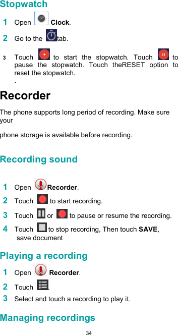  34 Stopwatch  1 Open   Clock.  2 Go to the  tab.  3 Touch   to  start  the  stopwatch.  Touch   to pause  the  stopwatch.  Touch  theRESET  option  to reset the stopwatch.  . Recorder  The phone supports long period of recording. Make sure your  phone storage is available before recording.  Recording sound   1 Open  Recorder.  2 Touch   to start recording.  3 Touch   or   to pause or resume the recording.  4 Touch   to stop recording, Then touch SAVE, save document  Playing a recording  1 Open   Recorder.  2 Touch  .  3 Select and touch a recording to play it.  Managing recordings  