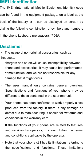  36 IMEI Identification  The  IMEI  (International  Mobile  Equipment  Identity)  code can be found in the equipment package, on a  label  at the back  of  the  battery  or  it  can  be  displayed  on  screen  by dialing the  following combination of symbols and numbers in the phone keyboard (no spaces): *#06#.  Disclaimer  • The usage of non-original accessories, such as headsets, chargers and so on,will cause incompatibility between phone and accessories. It may cause bad performance or malfunction, and we are not responsible for any damage that it might occur.  •  The  user  manual  only  contains  general  overview. Speci-fications  and  functions  of  your  phone  may  be different to those contained in the user manual.  •  Your phone has been confirmed to work properly since produced  from  the  factory.  If  there  is  any  damage  or defect due to manufacturing, it should follow terms and conditions in the warranty card.  •  If  the  functions  of  your  phone  are  related  to  features and  services  by  operator,  it  should  follow  the  terms and condi-tions applicable by the operator.  •  Note that your phone still has its limitations referring to the  specifications  and  functions.  These  limitations 