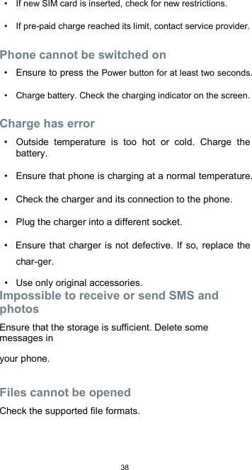  38 •  If new SIM card is inserted, check for new restrictions.  •  If pre-paid charge reached its limit, contact service provider.  Phone cannot be switched on  •  Ensure to press the Power button for at least two seconds.  •  Charge battery. Check the charging indicator on the screen.  Charge has error  •  Outside  temperature  is  too  hot  or  cold.  Charge  the battery.  •  Ensure that phone is charging at a normal temperature.  •  Check the charger and its connection to the phone.  •  Plug the charger into a different socket.  •  Ensure that charger is not defective. If so, replace the char-ger.  •  Use only original accessories. Impossible to receive or send SMS and photos  Ensure that the storage is sufficient. Delete some messages in  your phone.  Files cannot be opened  Check the supported file formats.  