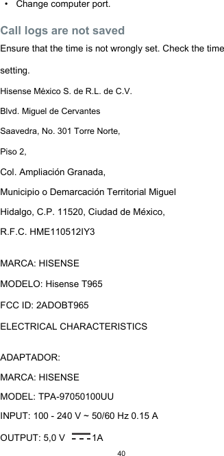  40 •  Change computer port.  Call logs are not saved  Ensure that the time is not wrongly set. Check the time setting. Hisense México S. de R.L. de C.V. Blvd. Miguel de Cervantes Saavedra, No. 301 Torre Norte, Piso 2, Col. Ampliación Granada,  Municipio o Demarcación Territorial Miguel Hidalgo, C.P. 11520, Ciudad de México,  R.F.C. HME110512IY3  MARCA: HISENSE  MODELO: Hisense T965  FCC ID: 2ADOBT965  ELECTRICAL CHARACTERISTICS    ADAPTADOR:  MARCA: HISENSE  MODEL: TPA-97050100UU  INPUT: 100 - 240 V ~ 50/60 Hz 0.15 A  OUTPUT: 5,0 V  1A 