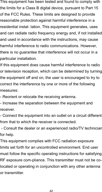  42 This equipment has been tested and found to comply with the limits for a Class B digital device, pursuant to Part 15 of the FCC Rules. These limits are designed to provide reasonable protection against harmful interference in a residential instal- lation. This equipment generates, uses and can radiate radio frequency energy and, if not installed and used in accordance with the instructions, may cause harmful interference to radio communications. However, there is no guarantee that interference will not occur in a particular installation.  If this equipment does cause harmful interference to radio or television reception, which can be determined by turning the equipment off and on, the user is encouraged to try to correct the interference by one or more of the following measures:  - Reorient or relocate the receiving antenna. - Increase the separation between the equipment and receiver.  - Connect the equipment into an outlet on a circuit different from that to which the receiver is connected.  - Consult the dealer or an experienced radio/TV technician for help.  This equipment complies with FCC radiation exposure limits set forth for an uncontrolled environment. End user must follow the specific operating instructions for satisfying RF exposure com-pliance. This transmitter must not be co-located or operating in conjunction with any other antenna or transmitter.  