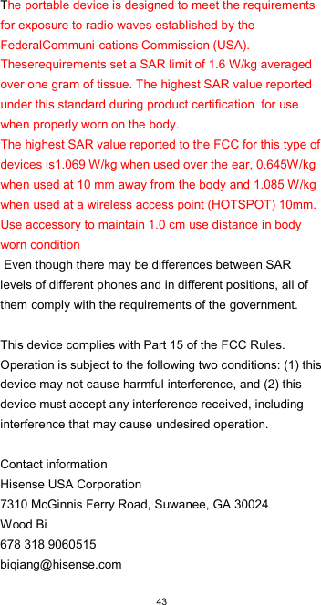  43 The portable device is designed to meet the requirements for exposure to radio waves established by the FederalCommuni-cations Commission (USA). Theserequirements set a SAR limit of 1.6 W/kg averaged over one gram of tissue. The highest SAR value reported under this standard during product certification  for use when properly worn on the body.  The highest SAR value reported to the FCC for this type of devices is1.069 W/kg when used over the ear, 0.645W/kg when used at 10 mm away from the body and 1.085 W/kg when used at a wireless access point (HOTSPOT) 10mm. Use accessory to maintain 1.0 cm use distance in body worn condition  Even though there may be differences between SAR levels of different phones and in different positions, all of them comply with the requirements of the government.   This device complies with Part 15 of the FCC Rules. Operation is subject to the following two conditions: (1) this device may not cause harmful interference, and (2) this device must accept any interference received, including interference that may cause undesired operation.  Contact information Hisense USA Corporation 7310 McGinnis Ferry Road, Suwanee, GA 30024 Wood Bi 678 318 9060515 biqiang@hisense.com 