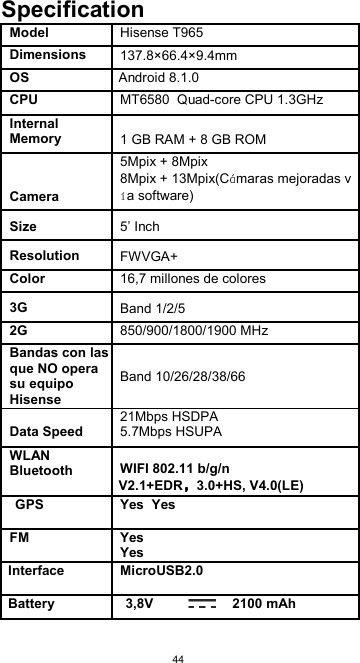  44 Specification Model Hisense T965    Dimensions 137.8×66.4×9.4mm      OS Android 8.1.0    CPU MT6580  Quad-core CPU 1.3GHz    Internal Memory  1 GB RAM + 8 GB ROM    Camera 5Mpix + 8Mpix 8Mpix + 13Mpix(C maras mejoradas va software)      Size  5’ Inch       Resolution  FWVGA+     Color 16,7 millones de colores      3G  Band 1/2/5     2G 850/900/1800/1900 MHz    Bandas con las que NO opera su equipo Hisense Band 10/26/28/38/66 Data Speed 21Mbps HSDPA 5.7Mbps HSUPA    WLAN Bluetooth  WIFI 802.11 b/g/n V2.1+EDR 3.0+HS, V4.0(LE)  GPS Yes  Yes  FM Yes Yes  Interface MicroUSB2.0  Battery 3,8V                     2100 mAh       