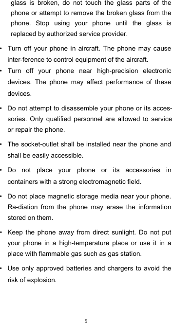  5glass  is  broken,  do  not  touch  the  glass  parts  of  the phone or attempt to remove the broken glass from the phone.  Stop  using  your  phone  until  the  glass  is replaced by authorized service provider.  •  Turn  off  your  phone  in  aircraft.  The  phone  may  cause inter-ference to control equipment of the aircraft. •  Turn  off  your  phone  near  high-precision  electronic devices.  The  phone  may  affect  performance  of  these devices.  •  Do not attempt to disassemble your phone or its acces-sories.  Only  qualified  personnel  are  allowed  to  service or repair the phone.  •  The socket-outlet shall be installed near the phone and shall be easily accessible.  •  Do  not  place  your  phone  or  its  accessories  in containers with a strong electromagnetic field.  •  Do not place magnetic storage media near your phone. Ra-diation  from  the  phone  may  erase  the  information stored on them.  •  Keep  the  phone  away  from  direct  sunlight.  Do  not  put your  phone  in  a  high-temperature  place  or  use  it  in  a place with flammable gas such as gas station.  •  Use only approved  batteries  and chargers to avoid the risk of explosion.  