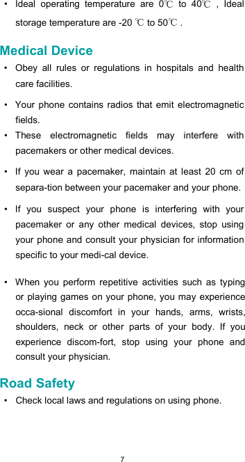  7•  Ideal  operating  temperature  are  0   to  40   ,  Ideal storage temperature are -20   to 50  .  Medical Device  •  Obey  all  rules  or  regulations  in  hospitals  and  health care facilities.  •  Your phone  contains  radios  that  emit  electromagnetic fields.  •  These  electromagnetic  fields  may  interfere  with pacemakers or other medical devices.  •  If  you  wear  a  pacemaker,  maintain  at  least  20  cm  of separa-tion between your pacemaker and your phone.  •  If  you  suspect  your  phone  is  interfering  with  your pacemaker  or  any  other  medical  devices,  stop  using your phone and consult your physician for information specific to your medi-cal device.  •  When  you  perform  repetitive  activities  such  as  typing or playing games on your phone, you may experience occa-sional  discomfort  in  your  hands,  arms,  wrists, shoulders,  neck  or  other  parts  of  your  body.  If  you experience  discom-fort,  stop  using  your  phone  and consult your physician.  Road Safety  •  Check local laws and regulations on using phone.  