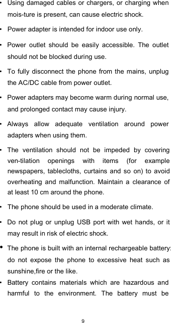  9 •  Using damaged cables or  chargers, or charging when mois-ture is present, can cause electric shock.  •  Power adapter is intended for indoor use only.  •  Power  outlet  should  be  easily  accessible.  The  outlet should not be blocked during use.  •  To fully disconnect the phone from the mains, unplug the AC/DC cable from power outlet.  •  Power adapters may become warm during normal use, and prolonged contact may cause injury.  •  Always  allow  adequate  ventilation  around  power adapters when using them.  •  The  ventilation  should  not  be  impeded  by  covering ven-tilation  openings  with  items  (for  example newspapers,  tablecloths,  curtains and so  on)  to  avoid overheating  and  malfunction.  Maintain  a  clearance  of at least 10 cm around the phone.  •  The phone should be used in a moderate climate.  •  Do  not plug  or  unplug  USB  port  with  wet  hands, or  it may result in risk of electric shock. • The phone is built with an internal rechargeable battery: do  not  expose  the  phone  to  excessive  heat  such  as sunshine,fire or the like. •  Battery  contains  materials  which  are  hazardous  and harmful  to  the  environment.  The  battery  must  be 