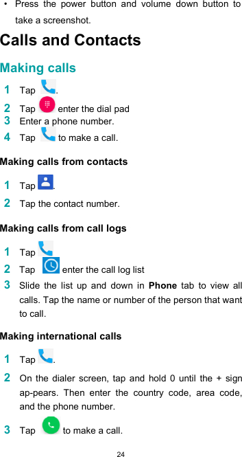  24 •  Press  the  power  button  and  volume  down  button  to take a screenshot. Calls and Contacts  Making calls  1 Tap  . 2 Tap  enter the dial pad 3 Enter a phone number. 4 Tap   to make a call.  Making calls from contacts  1 Tap .  2 Tap the contact number.  Making calls from call logs  1 Tap 2 Tap    enter the call log list 3 Slide  the  list  up  and  down  in  Phone  tab  to  view  all calls. Tap the name or number of the person that want to call.  Making international calls  1 Tap .  2 On the dialer  screen,  tap  and  hold  0  until  the  +  sign ap-pears.  Then  enter  the  country  code,  area  code, and the phone number.  3 Tap   to make a call. 