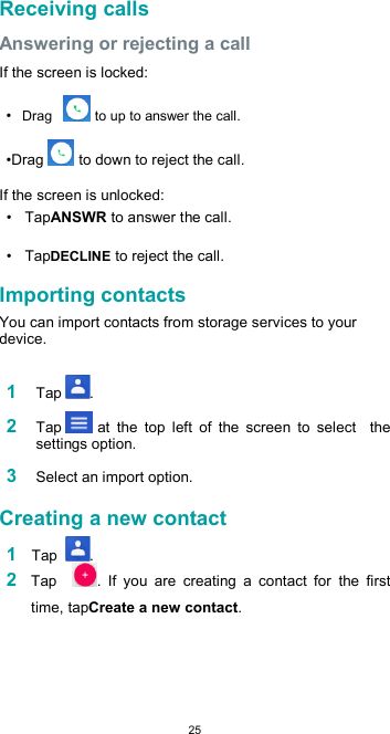  25 Receiving calls  Answering or rejecting a call  If the screen is locked:  • Drag    to up to answer the call.  •Drag  to down to reject the call.  If the screen is unlocked:  •  TapANSWR to answer the call.  •  TapDECLINE to reject the call.  Importing contacts  You can import contacts from storage services to your device.  1 Tap .  2 Tap  at  the  top  left  of  the  screen  to  select    the settings option.  3 Select an import option.  Creating a new contact  1 Tap  . 2 Tap    .  If  you  are  creating  a  contact  for  the  first time, tapCreate a new contact.  