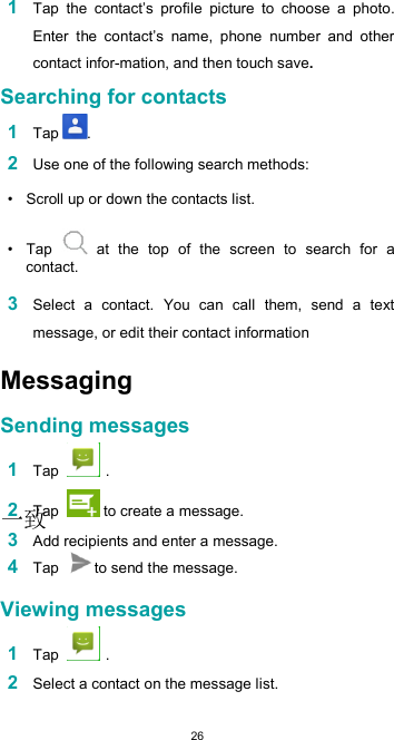  26 1 Tap  the  contact’s  profile  picture  to  choose  a  photo. Enter  the  contact’s  name,  phone  number  and  other contact infor-mation, and then touch save.  Searching for contacts  1 Tap .  2 Use one of the following search methods:  •  Scroll up or down the contacts list.  •  Tap   at  the  top  of  the  screen  to  search  for  a contact.  3 Select  a  contact.  You  can  call  them,  send  a  text message, or edit their contact informationMessaging  Sending messages  1 Tap   .  2 Tap   to create a message.  3 Add recipients and enter a message. 4 Tap  to send the message.  Viewing messages  1 Tap   .  2 Select a contact on the message list.  