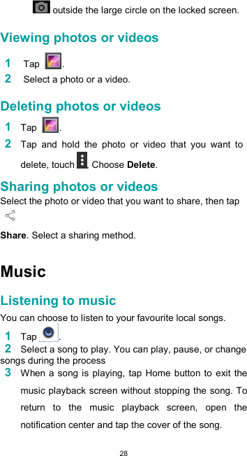  28   outside the large circle on the locked screen.  Viewing photos or videos  1 Tap  .  2 Select a photo or a video.  Deleting photos or videos  1 Tap  .  2 Tap  and  hold  the  photo  or  video  that  you  want  to delete, touch , Choose Delete.  Sharing photos or videos  Select the photo or video that you want to share, then tap   Share. Select a sharing method.   Music  Listening to music  You can choose to listen to your favourite local songs. 1 Tap . 2 Select a song to play. You can play, pause, or change songs during the process 3 When a song is playing, tap Home  button to exit the music playback screen without stopping the song. To return  to  the  music  playback  screen,  open  the notification center and tap the cover of the song.  