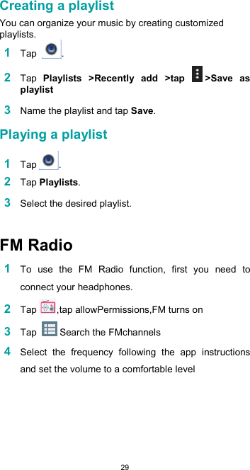  29 Creating a playlist  You can organize your music by creating customized playlists. 1 Tap  .  2 Tap  Playlists  &gt;Recently  add  &gt;tap  &gt;Save  as playlist  3 Name the playlist and tap Save.  Playing a playlist  1 Tap .  2 Tap Playlists.  3 Select the desired playlist.   FM Radio  1 To  use  the  FM  Radio  function,  first  you  need  to connect your headphones. 2 Tap ,tap allowPermissions,FM turns on 3 Tap   Search the FMchannels 4 Select  the  frequency  following  the  app  instructions and set the volume to a comfortable level